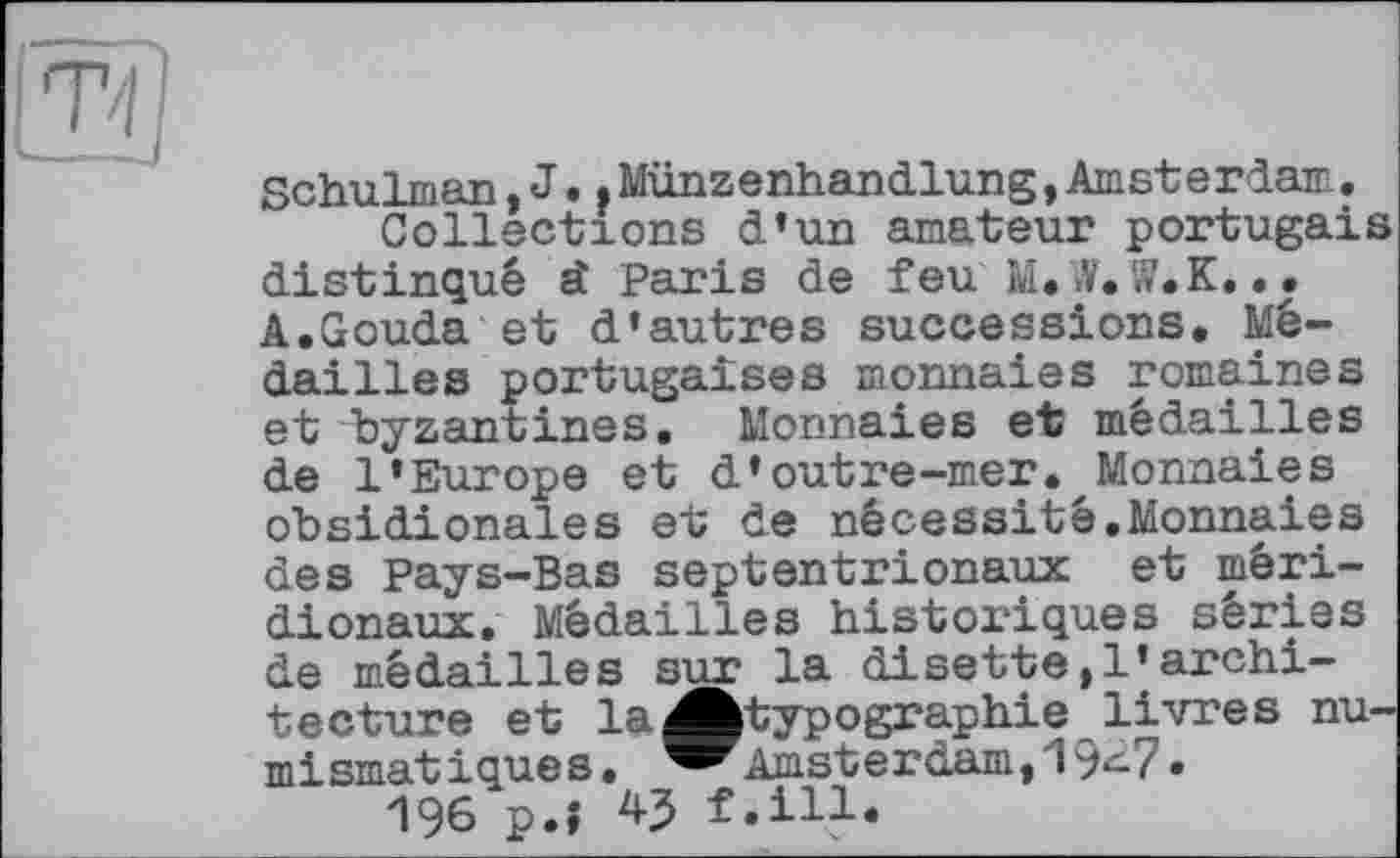 ﻿Til
Schulman,J.<Münzenhandlung,Amsterdam.
Collections d’un amateur portugais distingué st Paris de feu M. >¥. lî.K... A.Gouda et d’autres successions. Médailles portugaises monnaies romaines et byzantines. Monnaies et médailles de l’Europe et d’outre-mer. Monnaies obsidionales et de nécessité,Monnaies des Pays-Bas septentrionaux et méridionaux. Médailles historiques séries de médailles sur la disette,l’architecture et la ^^typographie livres nu-mismatiques. ^^Amsterdam,19^7»
196 p.î 43 f.ill.